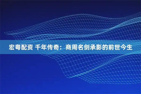 宏粤配资 千年传奇：商周名剑承影的前世今生