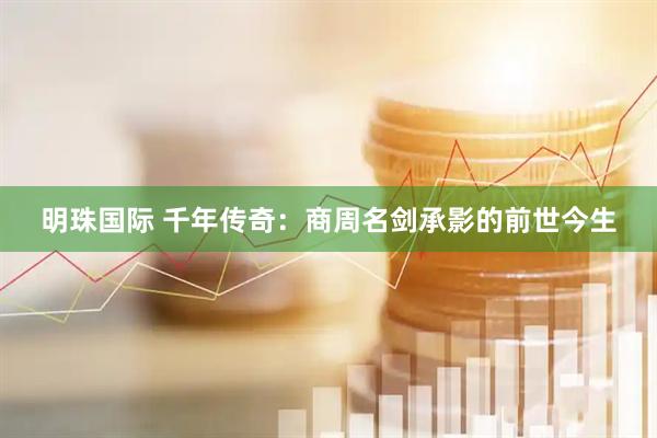明珠国际 千年传奇：商周名剑承影的前世今生