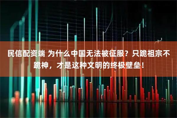 民信配资端 为什么中国无法被征服？只跪祖宗不跪神，才是这种文明的终极壁垒！