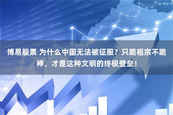 博易股票 为什么中国无法被征服？只跪祖宗不跪神，才是这种文明的终极壁垒！