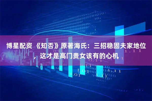 博星配资 《知否》原著海氏：三招稳固夫家地位，这才是高门贵女该有的心机