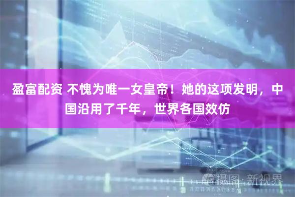 盈富配资 不愧为唯一女皇帝！她的这项发明，中国沿用了千年，世界各国效仿