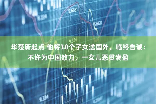 华楚新起点 他将38个子女送国外，临终告诫：不许为中国效力，一女儿恶贯满盈