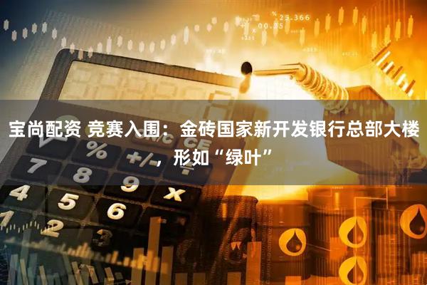 宝尚配资 竞赛入围：金砖国家新开发银行总部大楼，形如“绿叶”