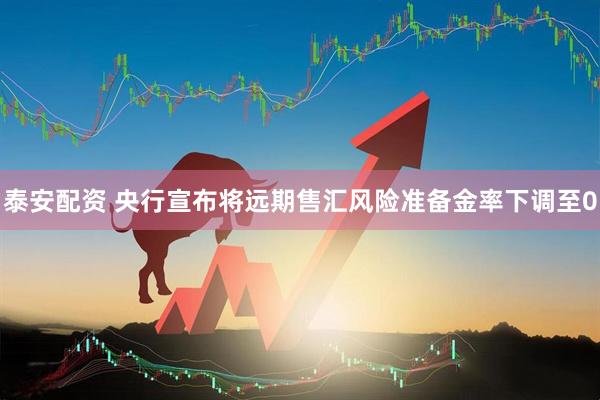 泰安配资 央行宣布将远期售汇风险准备金率下调至0