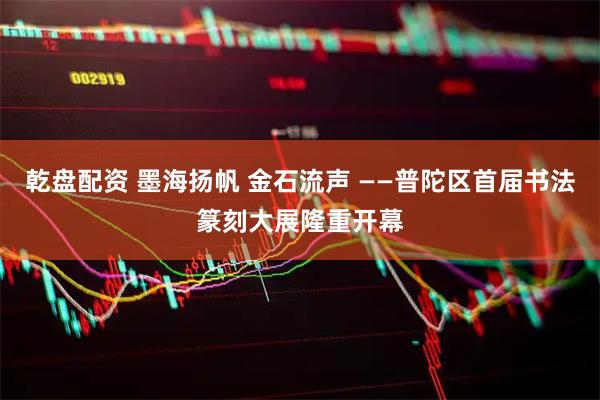 乾盘配资 墨海扬帆 金石流声 ——普陀区首届书法篆刻大展隆重开幕