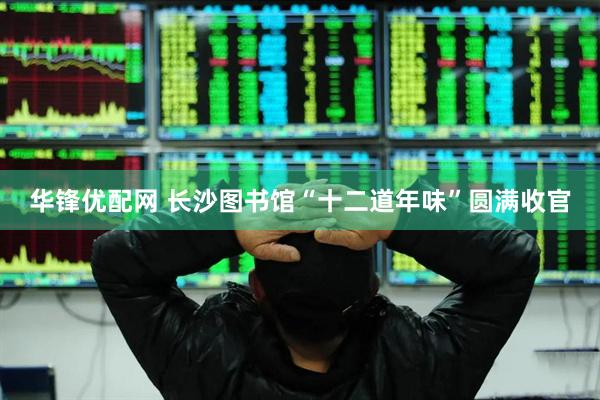 华锋优配网 长沙图书馆“十二道年味”圆满收官