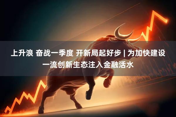 上升浪 奋战一季度 开新局起好步 | 为加快建设一流创新生态注入金融活水