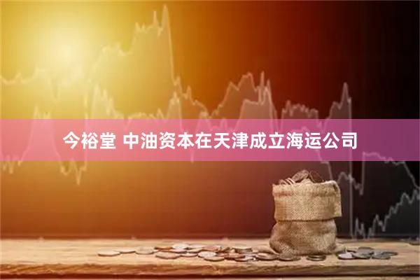 今裕堂 中油资本在天津成立海运公司