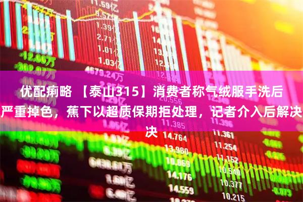 优配痢略 【泰山315】消费者称气绒服手洗后严重掉色，蕉下以超质保期拒处理，记者介入后解决