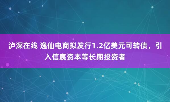 泸深在线 逸仙电商拟发行1.2亿美元可转债，引入信宸资本等长期投资者