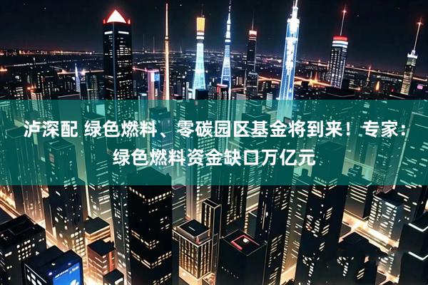 泸深配 绿色燃料、零碳园区基金将到来！专家：绿色燃料资金缺口万亿元