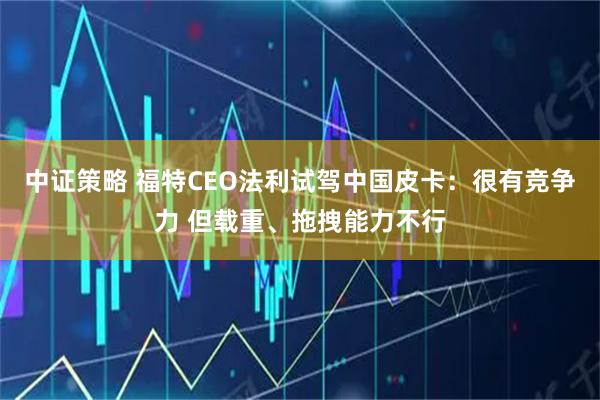 中证策略 福特CEO法利试驾中国皮卡：很有竞争力 但载重、拖拽能力不行