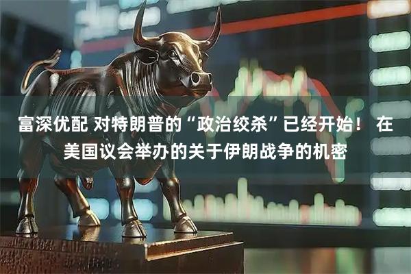 富深优配 对特朗普的“政治绞杀”已经开始！ 在美国议会举办的关于伊朗战争的机密