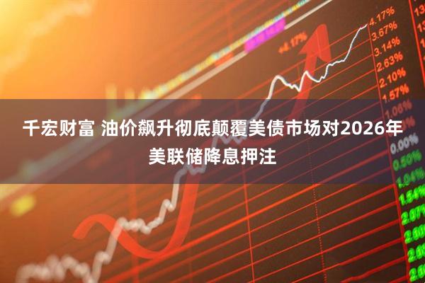 千宏财富 油价飙升彻底颠覆美债市场对2026年美联储降息押注