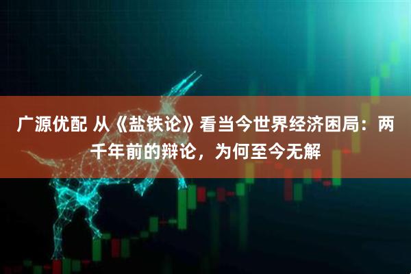 广源优配 从《盐铁论》看当今世界经济困局：两千年前的辩论，为何至今无解