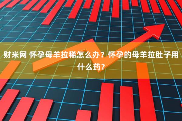 财米网 怀孕母羊拉稀怎么办？怀孕的母羊拉肚子用什么药？
