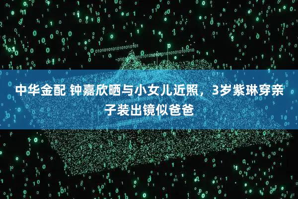 中华金配 钟嘉欣晒与小女儿近照，3岁紫琳穿亲子装出镜似爸爸