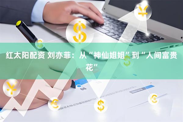红太阳配资 刘亦菲：从“神仙姐姐”到“人间富贵花”