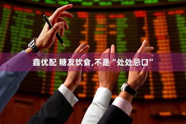鑫优配 糖友饮食,不是“处处忌口”