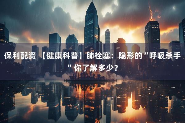 保利配资 【健康科普】肺栓塞：隐形的“呼吸杀手”你了解多少？
