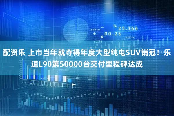 配资乐 上市当年就夺得年度大型纯电SUV销冠！乐道L90第50000台交付里程碑达成