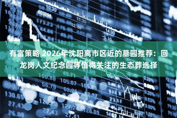 有富策略 2026年沈阳离市区近的墓园推荐：回龙岗人文纪念园等值得关注的生态葬选择