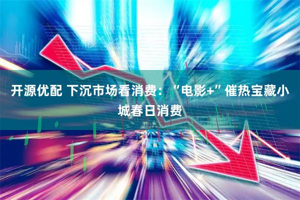 开源优配 下沉市场看消费：“电影+”催热宝藏小城春日消费