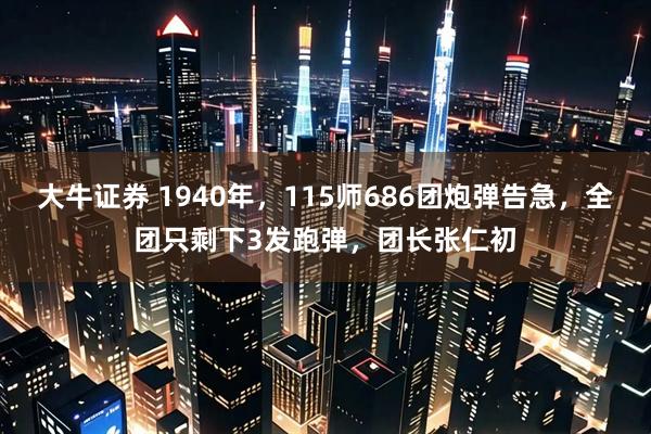 大牛证券 1940年，115师686团炮弹告急，全团只剩下3发跑弹，团长张仁初