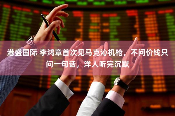 港盛国际 李鸿章首次见马克沁机枪，不问价钱只问一句话，洋人听完沉默