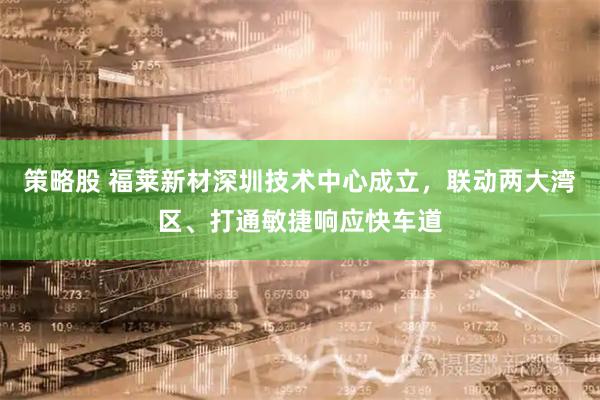 策略股 福莱新材深圳技术中心成立，联动两大湾区、打通敏捷响应快车道