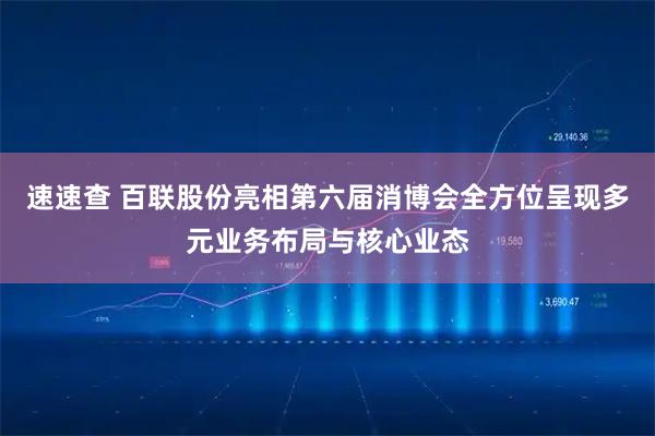 速速查 百联股份亮相第六届消博会全方位呈现多元业务布局与核心业态