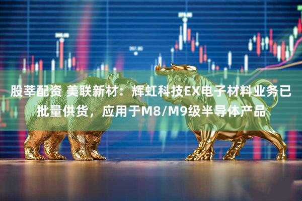 股莘配资 美联新材：辉虹科技EX电子材料业务已批量供货，应用于M8/M9级半导体产品