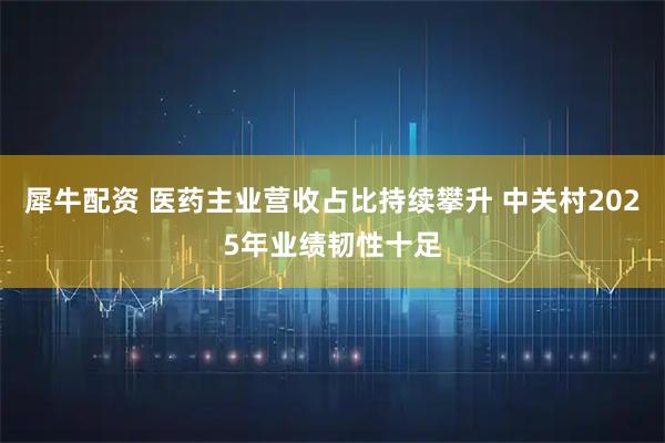 犀牛配资 医药主业营收占比持续攀升 中关村2025年业绩韧性十足