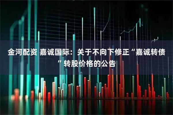 金河配资 嘉诚国际：关于不向下修正“嘉诚转债”转股价格的公告