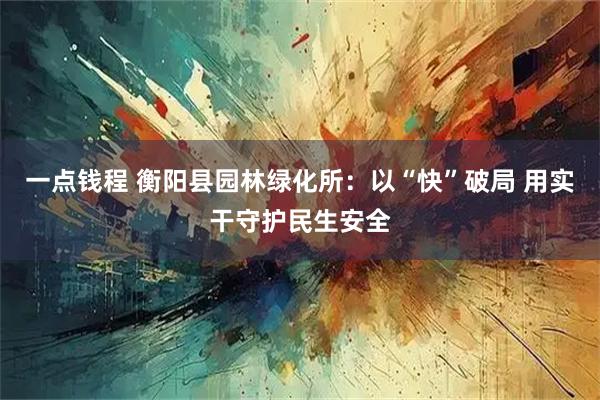 一点钱程 衡阳县园林绿化所：以“快”破局 用实干守护民生安全