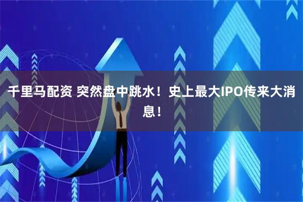 千里马配资 突然盘中跳水！史上最大IPO传来大消息！