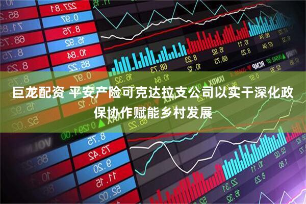 巨龙配资 平安产险可克达拉支公司以实干深化政保协作赋能乡村发展