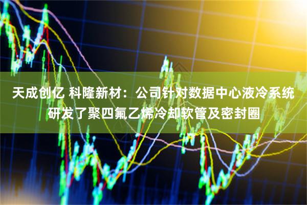 天成创亿 科隆新材：公司针对数据中心液冷系统研发了聚四氟乙烯冷却软管及密封圈