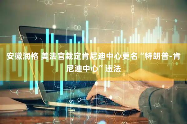 安徽润格 美法官裁定肯尼迪中心更名“特朗普-肯尼迪中心”违法