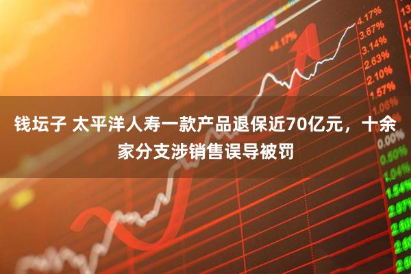 钱坛子 太平洋人寿一款产品退保近70亿元，十余家分支涉销售误导被罚
