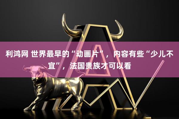 利鸿网 世界最早的“动画片”，内容有些“少儿不宜”，法国贵族才可以看
