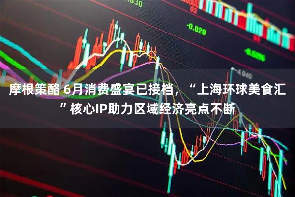 摩根策酪 6月消费盛宴已接档，“上海环球美食汇”核心IP助力区域经济亮点不断