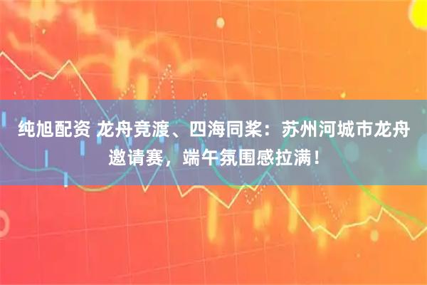 纯旭配资 龙舟竞渡、四海同桨：苏州河城市龙舟邀请赛，端午氛围感拉满！