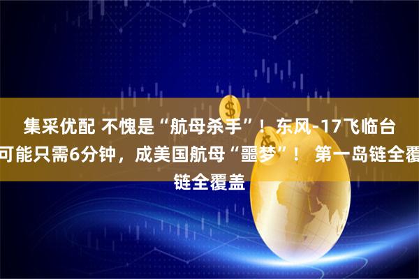 集采优配 不愧是“航母杀手”！东风-17飞临台岛可能只需6分钟，成美国航母“噩梦”！ 第一岛链全覆盖