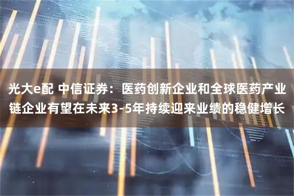 光大e配 中信证券：医药创新企业和全球医药产业链企业有望在未来3-5年持续迎来业绩的稳健增长