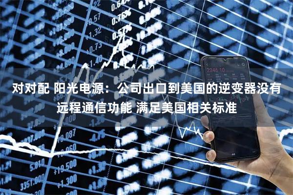 对对配 阳光电源:公司出口到美国的逆变器没有远程通信功能 满足美国相关标准