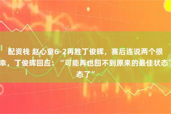 配资栈 赵心童6-2再胜丁俊晖，赛后连说两个很荣幸，丁俊晖回应：“可能再也回不到原来的最佳状态了”