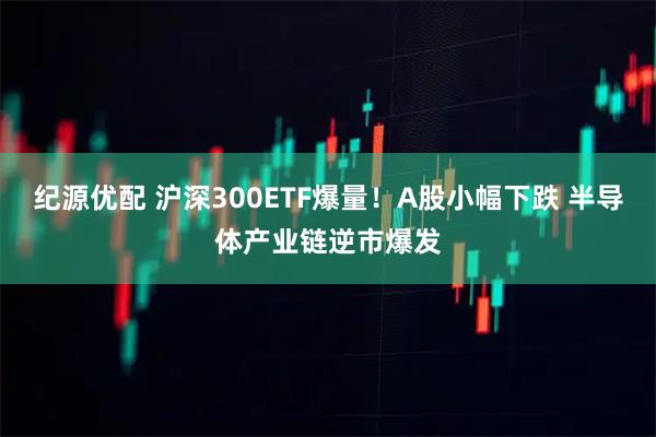 纪源优配 沪深300ETF爆量！A股小幅下跌 半导体产业链逆市爆发