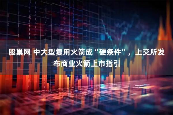 股巢网 中大型复用火箭成“硬条件”,上交所发布商业火箭上市指引